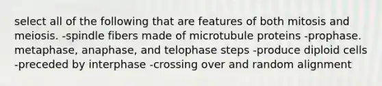 select all of the following that are features of both mitosis and meiosis. -spindle fibers made of microtubule proteins -prophase. metaphase, anaphase, and telophase steps -produce diploid cells -preceded by interphase -crossing over and random alignment