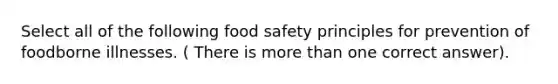 Select all of the following food safety principles for prevention of foodborne illnesses. ( There is more than one correct answer).