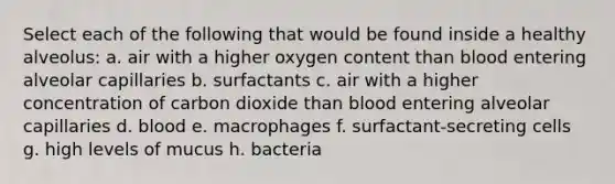 Select each of the following that would be found inside a healthy alveolus: a. air with a higher oxygen content than blood entering alveolar capillaries b. surfactants c. air with a higher concentration of carbon dioxide than blood entering alveolar capillaries d. blood e. macrophages f. surfactant-secreting cells g. high levels of mucus h. bacteria