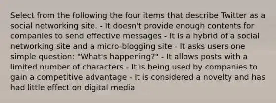 Select from the following the four items that describe Twitter as a social networking site. - It doesn't provide enough contents for companies to send effective messages - It is a hybrid of a social networking site and a micro-blogging site - It asks users one simple question: "What's happening?" - It allows posts with a limited number of characters - It is being used by companies to gain a competitive advantage - It is considered a novelty and has had little effect on digital media