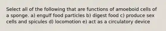 Select all of the following that are functions of amoeboid cells of a sponge. a) engulf food particles b) digest food c) produce sex cells and spicules d) locomotion e) act as a circulatory device