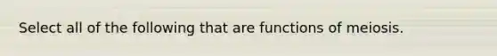 Select all of the following that are functions of meiosis.