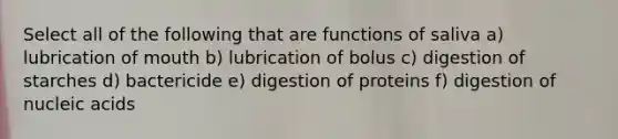 Select all of the following that are functions of saliva a) lubrication of mouth b) lubrication of bolus c) digestion of starches d) bactericide e) digestion of proteins f) digestion of nucleic acids