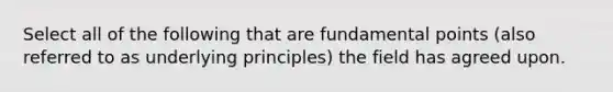 Select all of the following that are fundamental points (also referred to as underlying principles) the field has agreed upon.