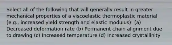 Select all of the following that will generally result in greater mechanical properties of a viscoelastic thermoplastic material (e.g., increased yield strength and elastic modulus): (a) Decreased deformation rate (b) Permanent chain alignment due to drawing (c) Increased temperature (d) Increased crystallinity