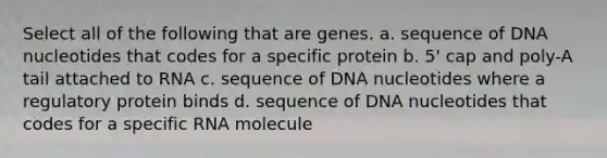 Select all of the following that are genes. a. sequence of DNA nucleotides that codes for a specific protein b. 5' cap and poly-A tail attached to RNA c. sequence of DNA nucleotides where a regulatory protein binds d. sequence of DNA nucleotides that codes for a specific RNA molecule