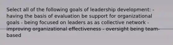 Select all of the following goals of leadership development: - having the basis of evaluation be support for organizational goals - being focused on leaders as as collective network - improving organizational effectiveness - oversight being team-based