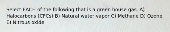 Select EACH of the following that is a green house gas. A) Halocarbons (CFCs) B) Natural water vapor C) Methane D) Ozone E) Nitrous oxide