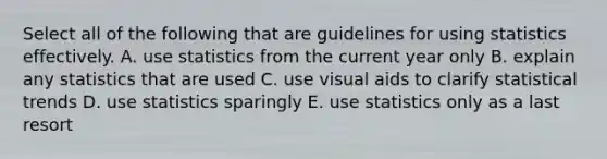 Select all of the following that are guidelines for using statistics effectively. A. use statistics from the current year only B. explain any statistics that are used C. use visual aids to clarify statistical trends D. use statistics sparingly E. use statistics only as a last resort