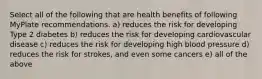 Select all of the following that are health benefits of following MyPlate recommendations. a) reduces the risk for developing Type 2 diabetes b) reduces the risk for developing cardiovascular disease c) reduces the risk for developing high blood pressure d) reduces the risk for strokes, and even some cancers e) all of the above