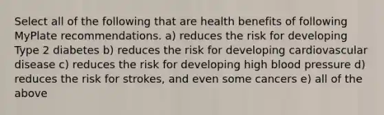 Select all of the following that are health benefits of following MyPlate recommendations. a) reduces the risk for developing Type 2 diabetes b) reduces the risk for developing cardiovascular disease c) reduces the risk for developing high blood pressure d) reduces the risk for strokes, and even some cancers e) all of the above