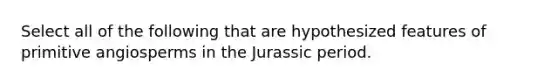 Select all of the following that are hypothesized features of primitive angiosperms in the Jurassic period.