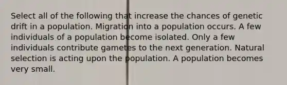 Select all of the following that increase the chances of genetic drift in a population. Migration into a population occurs. A few individuals of a population become isolated. Only a few individuals contribute gametes to the next generation. Natural selection is acting upon the population. A population becomes very small.