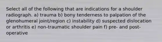 Select all of the following that are indications for a shoulder radiograph. a) trauma b) bony tenderness to palpation of the glenohumeral joint/region c) instability d) suspected dislocation or arthritis e) non-traumatic shoulder pain f) pre- and post-operative