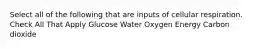 Select all of the following that are inputs of cellular respiration. Check All That Apply Glucose Water Oxygen Energy Carbon dioxide