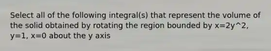 Select all of the following integral(s) that represent the volume of the solid obtained by rotating the region bounded by x=2y^2, y=1, x=0 about the y axis