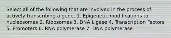 Select all of the following that are involved in the process of actively transcribing a gene. 1. Epigenetic modifications to nucleosomes 2. Ribosomes 3. DNA Ligase 4. Transcription Factors 5. Promoters 6. RNA polymerase 7. DNA polymerase