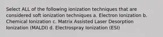 Select ALL of the following ionization techniques that are considered soft ionization techniques a. Electron Ionization b. Chemical Ionization c. Matrix Assisted Laser Desorption Ionization (MALDI) d. Electrospray Ionization (ESI)