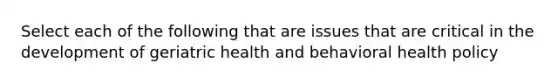 Select each of the following that are issues that are critical in the development of geriatric health and behavioral health policy