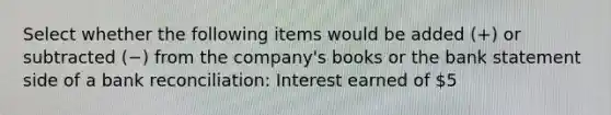 Select whether the following items would be added (+) or subtracted (−) from the company's books or the bank statement side of a bank reconciliation: Interest earned of 5