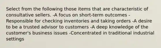 Select from the following those items that are characteristic of consultative sellers. -A focus on short-term outcomes -Responsible for checking inventories and taking orders -A desire to be a trusted advisor to customers -A deep knowledge of the customer's business issues -Concentrated in traditional industrial settings