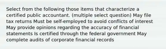 Select from the following those items that characterize a certified public accountant. (multiple select question) May file tax returns Must be self-employed to avoid conflicts of interest May provide opinions regarding the accuracy of financial statements Is certified through the federal government May complete audits of corporate financial records