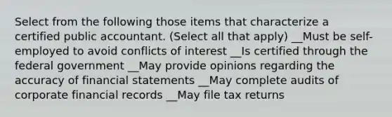 Select from the following those items that characterize a certified public accountant. (Select all that apply) __Must be self-employed to avoid conflicts of interest __Is certified through the federal government __May provide opinions regarding the accuracy of financial statements __May complete audits of corporate financial records __May file tax returns