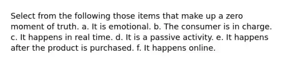 Select from the following those items that make up a zero moment of truth. a. It is emotional. b. The consumer is in charge. c. It happens in real time. d. It is a passive activity. e. It happens after the product is purchased. f. It happens online.