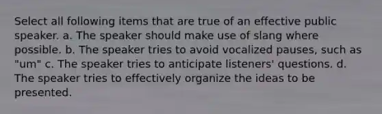 Select all following items that are true of an effective public speaker. a. The speaker should make use of slang where possible. b. The speaker tries to avoid vocalized pauses, such as "um" c. The speaker tries to anticipate listeners' questions. d. The speaker tries to effectively organize the ideas to be presented.