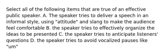 Select all of the following items that are true of an effective public speaker. A. The speaker tries to deliver a speech in an informal style, using "attitude" and slang to make the audience feel comfortable B. the speaker tries to effectively organize the ideas to be presented C. the speaker tries to anticipate listeners' questions D. the speaker tries to avoid vocalized pauses like "um"