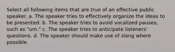 Select all following items that are true of an effective public speaker. a. The speaker tries to effectively organize the ideas to be presented. b. The speaker tries to avoid vocalized pauses, such as "um." c. The speaker tries to anticipate listeners' questions. d. The speaker should make use of slang where possible.