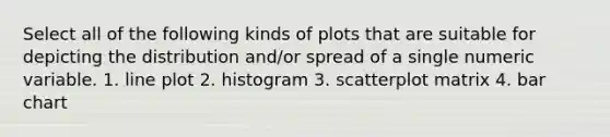 Select all of the following kinds of plots that are suitable for depicting the distribution and/or spread of a single numeric variable. 1. line plot 2. histogram 3. scatterplot matrix 4. bar chart