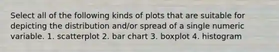 Select all of the following kinds of plots that are suitable for depicting the distribution and/or spread of a single numeric variable. 1. scatterplot 2. bar chart 3. boxplot 4. histogram