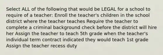 Select ALL of the following that would be LEGAL for a school to require of a teacher: Enroll the teacher's children in the school district where the teacher teaches Require the teacher to complete a criminal background check before the district will hire her Assign the teacher to teach 5th grade when the teacher's individual term contract indicated they would teach 1st grade Assign the teacher recess duty