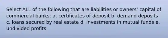 Select ALL of the following that are liabilities or owners' capital of commercial banks: a. certificates of deposit b. demand deposits c. loans secured by real estate d. investments in mutual funds e. undivided profits