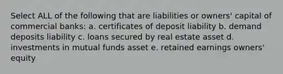 Select ALL of the following that are liabilities or owners' capital of commercial banks: a. certificates of deposit liability b. demand deposits liability c. loans secured by real estate asset d. investments in mutual funds asset e. retained earnings owners' equity