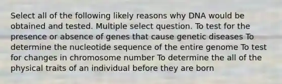 Select all of the following likely reasons why DNA would be obtained and tested. Multiple select question. To test for the presence or absence of genes that cause genetic diseases To determine the nucleotide sequence of the entire genome To test for changes in chromosome number To determine the all of the physical traits of an individual before they are born