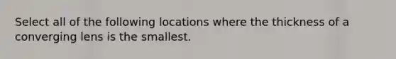 Select all of the following locations where the thickness of a converging lens is the smallest.