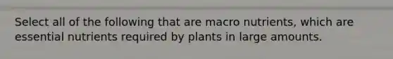 Select all of the following that are macro nutrients, which are essential nutrients required by plants in large amounts.