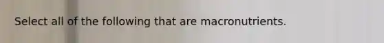 Select all of the following that are macronutrients.