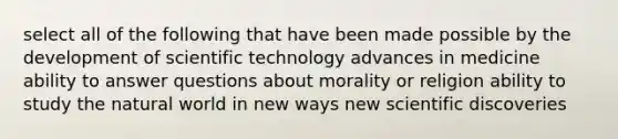 select all of the following that have been made possible by the development of scientific technology advances in medicine ability to answer questions about morality or religion ability to study the natural world in new ways new scientific discoveries