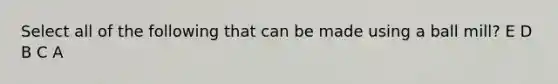 Select all of the following that can be made using a ball mill? E D B C A