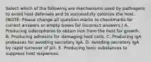 Select which of the following are mechanisms used by pathogens to avoid host defenses and to successfully colonize the host. (NOTE: Please change all question marks to checkmarks for correct answers or empty boxes for incorrect answers.) A. Producing siderophores to obtain iron from the host for growth. B. Producing adhesins for damaging host cells. C. Producing IgA proteases for avoiding secretory IgA. D. Avoiding secretory IgA by rapid turnover of pili. E. Producing toxic substances to suppress host responses.