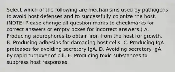 Select which of the following are mechanisms used by pathogens to avoid host defenses and to successfully colonize the host. (NOTE: Please change all question marks to checkmarks for correct answers or empty boxes for incorrect answers.) A. Producing siderophores to obtain iron from the host for growth. B. Producing adhesins for damaging host cells. C. Producing IgA proteases for avoiding secretory IgA. D. Avoiding secretory IgA by rapid turnover of pili. E. Producing toxic substances to suppress host responses.