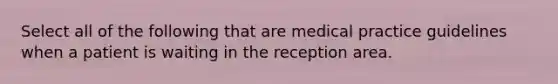 Select all of the following that are medical practice guidelines when a patient is waiting in the reception area.