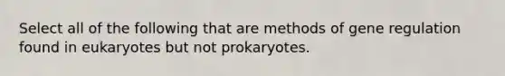 Select all of the following that are methods of gene regulation found in eukaryotes but not prokaryotes.