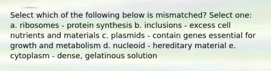 Select which of the following below is mismatched? Select one: a. ribosomes - protein synthesis b. inclusions - excess cell nutrients and materials c. plasmids - contain genes essential for growth and metabolism d. nucleoid - hereditary material e. cytoplasm - dense, gelatinous solution