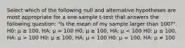 Select which of the following null and alternative hypotheses are most appropriate for a one-sample t-test that answers the following question: "Is the mean of my sample larger than 100?". H0: μ ≥ 100, HA: μ = 100 H0: μ ≥ 100, HA: μ 100 H0: μ ≤ 100, HA: μ < 100 H0: μ = 100, HA: μ ≠ 100