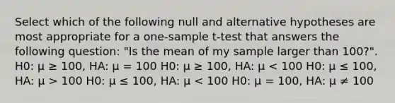 Select which of the following null and alternative hypotheses are most appropriate for a one-sample t-test that answers the following question: "Is the mean of my sample larger than 100?". H0: μ ≥ 100, HA: μ = 100 H0: μ ≥ 100, HA: μ 100 H0: μ ≤ 100, HA: μ < 100 H0: μ = 100, HA: μ ≠ 100