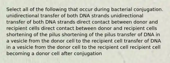 Select all of the following that occur during bacterial conjugation. unidirectional transfer of both DNA strands unidirectional transfer of both DNA strands direct contact between donor and recipient cells direct contact between donor and recipient cells shortening of the pilus shortening of the pilus transfer of DNA in a vesicle from the donor cell to the recipient cell transfer of DNA in a vesicle from the donor cell to the recipient cell recipient cell becoming a donor cell after conjugation